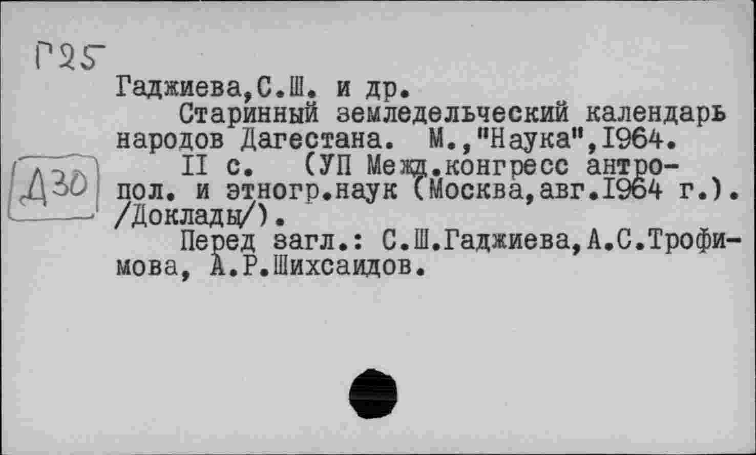 ﻿Г25"
д^
Гаджиева,С.Ш. и др.
Старинный земледельческий календарь народов Дагестана. М.,"Наука",1964.
II с. (УП Межд.конгресс антро-пол. и этногр.наук (Москва,авг.1964 г.). /Доклады/).
Перед загл.: С.Ш.Гаджиева,А.С.Трофимова, А.Р.Шихсаидов.